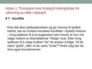 Adam J. Thompson sine forslag til retningslinjer for
utforming av etikk i dataspill
# 7 - Konflikt
• Hvis det øker spillopplevelsen og gir mening til spillets
helhet, bør en innføre moralske konflikter i spillets historie
- tving spilleren til å ta avgjørelser som krever at hun må
velge mellom to tilsynelatende "riktige" svar. Eller tving
spilleren til å velge hvilken "sti" de ønsker å følge. Vil de
være "gode", eller vil de være "onde"? Hvert valg bør ha
sine egne konsekvenser.
 