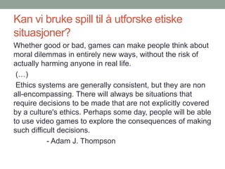 Kan vi bruke spill til å utforske etiske
situasjoner?
Whether good or bad, games can make people think about
moral dilemmas in entirely new ways, without the risk of
actually harming anyone in real life.
(…)
Ethics systems are generally consistent, but they are non
all-encompassing. There will always be situations that
require decisions to be made that are not explicitly covered
by a culture's ethics. Perhaps some day, people will be able
to use video games to explore the consequences of making
such difficult decisions.
- Adam J. Thompson
 