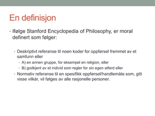 En definisjon
• Ifølge Stanford Encyclopedia of Philosophy, er moral
definert som følger:
• Deskriptivt referanse til noen koder for oppførsel fremmet av et
samfunn eller
• A) en annen gruppe, for eksempel en religion, eller
• B) godkjent av et individ som regler for sin egen atferd eller
• Normativ referanse til en spesifikk oppførsel/handlemåte som, gitt
visse vilkår, vil følges av alle rasjonelle personer.
 