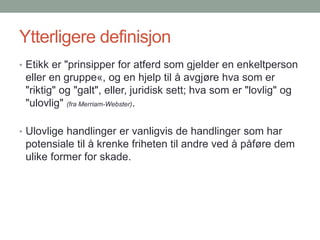 Ytterligere definisjon
• Etikk er "prinsipper for atferd som gjelder en enkeltperson
eller en gruppe«, og en hjelp til å avgjøre hva som er
"riktig" og "galt", eller, juridisk sett; hva som er "lovlig" og
"ulovlig" (fra Merriam-Webster).
• Ulovlige handlinger er vanligvis de handlinger som har
potensiale til å krenke friheten til andre ved å påføre dem
ulike former for skade.
 