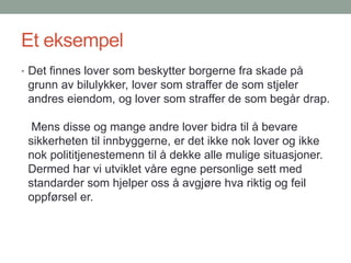 Et eksempel
• Det finnes lover som beskytter borgerne fra skade på
grunn av bilulykker, lover som straffer de som stjeler
andres eiendom, og lover som straffer de som begår drap.
Mens disse og mange andre lover bidra til å bevare
sikkerheten til innbyggerne, er det ikke nok lover og ikke
nok polititjenestemenn til å dekke alle mulige situasjoner.
Dermed har vi utviklet våre egne personlige sett med
standarder som hjelper oss å avgjøre hva riktig og feil
oppførsel er.
 