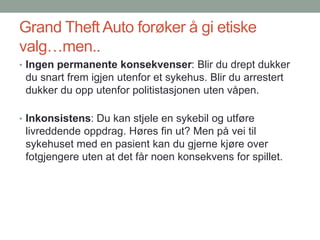 Grand Theft Auto forøker å gi etiske
valg…men..
• Ingen permanente konsekvenser: Blir du drept dukker
du snart frem igjen utenfor et sykehus. Blir du arrestert
dukker du opp utenfor politistasjonen uten våpen.
• Inkonsistens: Du kan stjele en sykebil og utføre
livreddende oppdrag. Høres fin ut? Men på vei til
sykehuset med en pasient kan du gjerne kjøre over
fotgjengere uten at det får noen konsekvens for spillet.
 