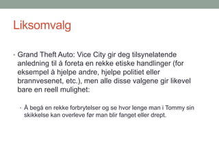 Liksomvalg
• Grand Theft Auto: Vice City gir deg tilsynelatende
anledning til å foreta en rekke etiske handlinger (for
eksempel å hjelpe andre, hjelpe politiet eller
brannvesenet, etc.), men alle disse valgene gir likevel
bare en reell mulighet:
• Å begå en rekke forbrytelser og se hvor lenge man i Tommy sin
skikkelse kan overleve før man blir fanget eller drept.
 