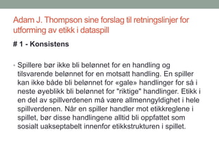 Adam J. Thompson sine forslag til retningslinjer for
utforming av etikk i dataspill
# 1 - Konsistens
• Spillere bør ikke bli belønnet for en handling og
tilsvarende belønnet for en motsatt handling. En spiller
kan ikke både bli belønnet for «gale» handlinger for så i
neste øyeblikk bli belønnet for "riktige" handlinger. Etikk i
en del av spillverdenen må være allmenngyldighet i hele
spillverdenen. Når en spiller handler mot etikkreglene i
spillet, bør disse handlingene alltid bli oppfattet som
sosialt uakseptabelt innenfor etikkstrukturen i spillet.
 