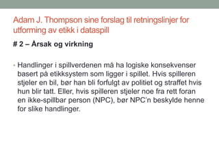 Adam J. Thompson sine forslag til retningslinjer for
utforming av etikk i dataspill
# 2 – Årsak og virkning
• Handlinger i spillverdenen må ha logiske konsekvenser
basert på etikksystem som ligger i spillet. Hvis spilleren
stjeler en bil, bør han bli forfulgt av politiet og straffet hvis
hun blir tatt. Eller, hvis spilleren stjeler noe fra rett foran
en ikke-spillbar person (NPC), bør NPC’n beskylde henne
for slike handlinger.
 