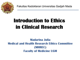 Madarina Julia
Medical and Health Research Ethics Committee
(MHREC)
Faculty of Medicine UGM
Fakultas Kedokteran Universitas Gadjah Mada
Introduction to Ethics
in Clinical Research
 