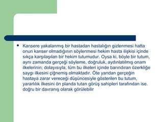  Kansere yakalanmış bir hastadan hastalığın gizlenmesi hatta 
onun kanser olmadığının söylenmesi hekim hasta ilişkisi içinde 
sıkça karşılaşılan bir hekim tutumudur. Oysa ki, böyle bir tutum, 
aynı zamanda gerçeği söyleme, doğruluk, aydınlatılmış onam 
ilkelerinin; dolayısıyla, tüm bu ilkeleri içinde barındıran özerkliğe 
saygı ilkesini çiğnemiş olmaktadır. Öte yandan gerçeğin 
hastaya zarar vereceği düşüncesiyle gösterilen bu tutum, 
yararlılık ilkesini ön planda tutan görüş sahipleri tarafından ise. 
doğru bir davranış olarak görülebilir 
 