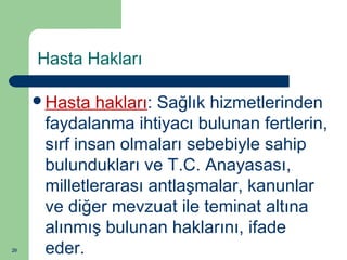 20 
Hasta Hakları 
Hasta hakları: Sağlık hizmetlerinden 
faydalanma ihtiyacı bulunan fertlerin, 
sırf insan olmaları sebebiyle sahip 
bulundukları ve T.C. Anayasası, 
milletlerarası antlaşmalar, kanunlar 
ve diğer mevzuat ile teminat altına 
alınmış bulunan haklarını, ifade 
eder. 
 