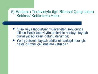 5) Hastanın Tedavisiyle ilgili Bilimsel Çalışmalara 
Katılma/ Katılmama Hakkı 
 Klinik veya laboratuar muayeneleri sonucunda 
bilinen klasik tedavi yöntemlerinin hastaya faydalı 
olamayacağı kesin olduğu durumda; 
 Yeni yöntemin faydalı etkilerinin anlaşılması için 
hasta bilimsel çalışmalara katılabilir. 
 