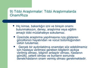 9) Tıbbi Araştırmalar: Tıbbi Araştırmalarda 
Onam/Rıza 
 Hiç kimse, bakanlığın izni ve bireyin onamı 
bulunmaksızın, deney, araştırma veya eğitim 
amaçlı tıbbi müdahaleye sokulamaz. 
 Üzerinde araştırma yapılmasına rıza gösteren 
gönüllünün hayatından ve vücut bütünlüğünden 
üstün tutulamaz. 
 Gerçek bir aydınlatılmış onamdan söz edebilmemiz 
için hastaya verilmesi gereken bilgilerin açıkça 
verilmiş olması, bilginin anlaşılır olması, hastanın 
gönüllü, yeterli olması ve bunların sonunda 
denek/hastanın onam vermiş olması gerekmektedir. 
 