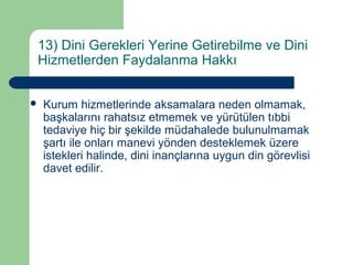 13) Dini Gerekleri Yerine Getirebilme ve Dini 
Hizmetlerden Faydalanma Hakkı 
 Kurum hizmetlerinde aksamalara neden olmamak, 
başkalarını rahatsız etmemek ve yürütülen tıbbi 
tedaviye hiç bir şekilde müdahalede bulunulmamak 
şartı ile onları manevi yönden desteklemek üzere 
istekleri halinde, dini inançlarına uygun din görevlisi 
davet edilir. 
 