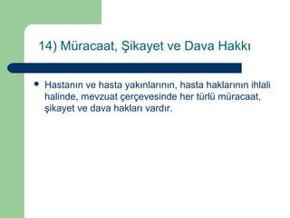 14) Müracaat, Şikayet ve Dava Hakkı 
 Hastanın ve hasta yakınlarının, hasta haklarının ihlali 
halinde, mevzuat çerçevesinde her türlü müracaat, 
şikayet ve dava hakları vardır. 
 