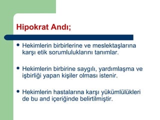 Hipokrat Andı; 
 Hekimlerin birbirlerine ve meslektaşlarına 
karşı etik sorumluluklarını tanımlar. 
 Hekimlerin birbirine saygılı, yardımlaşma ve 
işbirliği yapan kişiler olması istenir. 
 Hekimlerin hastalarına karşı yükümlülükleri 
de bu and içeriğinde belirtilmiştir. 
 