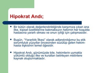 Hipokrat Andı; 
 Bir bütün olarak değerlendirildiğinde karşımıza çıkan ana 
ilke, kişisel özelliklerine bakmaksızın hekimin her koşulda 
hastasına yararlı olması ve onun iyiliği için çalışmasıdır. 
 Bugün, “Yararlılık İlkesi” olarak adlandırdığımız bu etik 
sorumluluk yüzyıllar öncesinden süzülüp gelen hekim-hasta 
ilişkisinin temel öğesidir. 
 Hipokrat Andı, günümüzde bile, hekimlerin uymakla 
yükümlü olduğu ilke ve kuralları belirleyen metinlere 
kaynak oluşturmaktadır. 
 