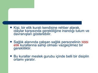 Kişi, bir etik kuralı kendisine rehber alarak, 
olaylar karşısında gerekliliğine inandığı tutum ve 
davranışları gösterebilir. 
 Sağlık alanında çalışan sağlık personelinin tıbbi 
etik kurallarına sahip olması vazgeçilmez bir 
gerekliliktir. 
 Bu kurallar meslek gurubu içinde belli bir disiplin 
ortamı yaratır. 
 