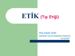 ETİK (Tıp Etiği) 
Psk.Sadık SUN 
Diyarbakır Çocuk Hastalıkları Hastanesi 
10.15.2014 
 
