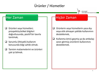 Ürünler / Hizmetler
Her Zaman
 Ürünleri veya hizmetleri;
prospektüs/etiket bilgileri
doğrultusunda, pozitif bir tavırla
tanıtmak,
 Sorumlu (ihtiyatlı) kullanım
konusunda bilgi sahibi olmak.

Hiçbir Zaman
 Ürünlerin veya hizmetlerin yasa dışı
veya etik olmayan şekilde kullanımını
desteklemek,
 Kullanma ömrü geçmiş ya da ambalajı
zarar görmüş ürünlerin kullanımını
desteklemek.

 Tanıtım malzemelerini ve ürünleri
çok iyi bilmek.

4

 