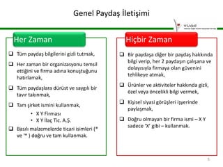 Genel Paydaş İletişimi
Her Zaman
 Tüm paydaş bilgilerini gizli tutmak,
 Her zaman bir organizasyonu temsil
ettiğini ve firma adına konuştuğunu
hatırlamak,
 Tüm paydaşlara dürüst ve saygılı bir
tavır takınmak,
 Tam şirket ismini kullanmak,
• X Y Firması
• X Y İlaç Tic. A.Ş.
 Basılı malzemelerde ticari isimleri (®
ve ™ ) doğru ve tam kullanmak.

Hiçbir Zaman
 Bir paydaşa diğer bir paydaş hakkında
bilgi verip, her 2 paydaşın çalışana ve
dolayısıyla firmaya olan güvenini
tehlikeye atmak,
 Ürünler ve aktiviteler hakkında gizli,
özel veya öncelikli bilgi vermek,
 Kişisel siyasi görüşleri işyerinde
paylaşmak,
 Doğru olmayan bir firma ismi – X Y
sadece ‘X’ gibi – kullanmak.

5

 