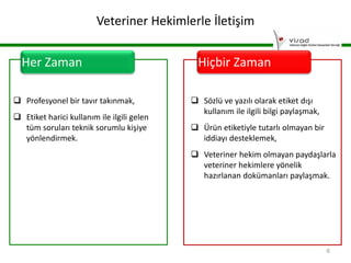 Veteriner Hekimlerle İletişim
Her Zaman
 Profesyonel bir tavır takınmak,
 Etiket harici kullanım ile ilgili gelen
tüm soruları teknik sorumlu kişiye
yönlendirmek.

Hiçbir Zaman
 Sözlü ve yazılı olarak etiket dışı
kullanım ile ilgili bilgi paylaşmak,
 Ürün etiketiyle tutarlı olmayan bir
iddiayı desteklemek,
 Veteriner hekim olmayan paydaşlarla
veteriner hekimlere yönelik
hazırlanan dokümanları paylaşmak.

6

 
