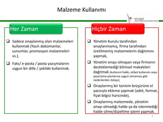 Malzeme Kullanımı
Her Zaman

Hiçbir Zaman

 Sadece onaylanmış olan malzemeleri
kullanmak (Yazılı dokümanlar,
sunumlar, promosyon malzemeleri
vs.),

 Yönetim Kurulu tarafından
onaylanmamış, firma tarafından
üretilmemiş malzemelerin dağıtımını
yapmak,

 Faks/ e-posta / posta yazışmalarını
uygun bir dille / şekilde kullanmak.

 Yönetim onayı olmayan veya firmanın
desteklemediği bilimsel makaleleri
dağıtmak (kullanım hakkı, etiket kullanımı veya
pazarlama planlarına uygun olmaması gibi
nedenlerden dolayı),

 Onaylanmış bir tanıtım broşürüne el
yazısıyla ekleme yapmak (adet, format,
fiyat bilgisi haricinde),
 Onaylanmış malzemede, yönetim
onayı olmadığı halde ya da istenmediği
halde silme/düzeltme işlemi yapmak.
7

 