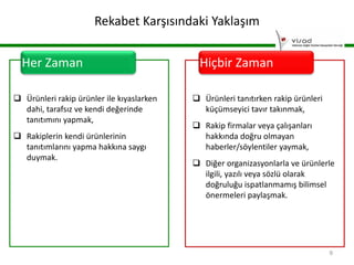 Rekabet Karşısındaki Yaklaşım
Her Zaman
 Ürünleri rakip ürünler ile kıyaslarken
dahi, tarafsız ve kendi değerinde
tanıtımını yapmak,
 Rakiplerin kendi ürünlerinin
tanıtımlarını yapma hakkına saygı
duymak.

Hiçbir Zaman
 Ürünleri tanıtırken rakip ürünleri
küçümseyici tavır takınmak,
 Rakip firmalar veya çalışanları
hakkında doğru olmayan
haberler/söylentiler yaymak,
 Diğer organizasyonlarla ve ürünlerle
ilgili, yazılı veya sözlü olarak
doğruluğu ispatlanmamış bilimsel
önermeleri paylaşmak.

9

 