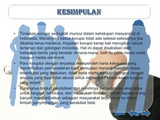 •   Tindakan korupsi seringkali muncul dalam kehidupan masyarakat di
    Indonesia. Menangani kasus korupsi tidak ada selesai-selesainya jika
    dibahas terus-menerus. Kegiatan korupsi kerap kali merugikan rakyat
    tertaman dari golongan minoritas. Hal ini dapat disaksikan oleh
    beberapa berita yang beredar dimana-mana, baik itu pada media cetak
    maupun media elektronik.
•   Para koruptor dengan terpaksa memperoleh harta kekayaan yang
    menimbulkan permasalahan kecil kemudian menjadi masalah besar.
    Investigasi yang dilakukan, tidak serta merta namun dibangun dengan
    analisis yang tajam dan akurat untuk menangani kasus-kasus korupsi
    yang terjadi.
•   Kurangnya tingkat pendidikan dan minimnya pengetahuan akan etika
    untuk bergaul, berbicara, dan melakukan tindakan positif kepada orang
    banyak mengakibatkan sebagian masyarakat terjerumus ke dalam
    limbah penyimpangan yang berakibat fatal.
 