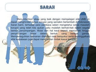 Menumbuhkan sikap yang baik dengan mempelajari etik UMB ini
dapat menghindari kasus korupsi yang semakin bertambah di Indonesia.
Saran kami, terhadap para pembaca selain mengetahui solusi masalah
korupsi yang telah kita ajukan yaitu mulailah berhati-hati dalam segala
bentuk penyimpangan. Mulai dari hal kecil seperti mencontek hingga
penyimpangan      besar    dalam    bentuk    uang     berlipat  ganda.
Memperteguhkan keimanan dilandasi rasa bersyukur serta meninggalkan
sifat kemalasan juga dapat menghindari tindak kasus korupsi.
 