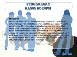 •   Mencontek
    Mencontek kerap dilakukan oleh beberapa pelajar atau mahasiswa/i
    untuk mendapatkan hasil atau nilai yang optimal tanpa adanya usaha
    untuk belajar. Mungkin dalam sekilas kegiatan mencontek terlihat
    sebagai hal yang sepele dan tidak berarti, namun apabila mencontek
    sudah menjadi kebiasaan untuk memecahkan masalah, maka bila
    seseorang yang biasa mencontek tersebut menghadapi masalah yang
    pelik dalam kehidupan kerja atau sosialnya ia akan merasa sulit untuk
    menemukan jalan keluar dan akan memakai jalan pintas yang salah
    atau menyimpang dalam pemecahannya.
 