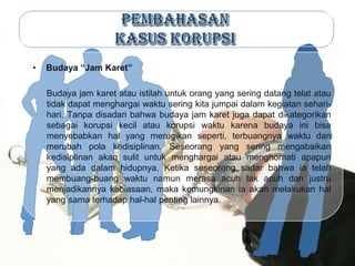 •   Budaya “Jam Karet”

    Budaya jam karet atau istilah untuk orang yang sering datang telat atau
    tidak dapat menghargai waktu sering kita jumpai dalam kegiatan sehari-
    hari. Tanpa disadari bahwa budaya jam karet juga dapat dikategorikan
    sebagai korupsi kecil atau korupsi waktu karena budaya ini bisa
    menyebabkan hal yang merugikan seperti, terbuangnya waktu dan
    merubah pola kedisiplinan. Seseorang yang sering mengabaikan
    kedisiplinan akan sulit untuk menghargai atau menghornati apapun
    yang ada dalam hidupnya. Ketika seseorang sadar bahwa ia telah
    membuang-buang waktu namun merasa acuh tak acuh dan justru
    menjadikannya kebiasaan, maka kemungkinan ia akan melakukan hal
    yang sama terhadap hal-hal penting lainnya.
 