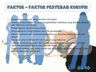 •   Kesenjangan ekonomi yang semakin meningkat.
•   Populasi masyarakat bertambah mengakibatkan sedikitnya yang diterima bekerja
    oleh beberapa perusahaan.
•   Pengangguran terjadi dimana-mana.
•   Biaya keperluan hidup melebihi dari total pendapatan.
•   Manusia ekonomi yaitu manusia yang tidak puas terhadap segala sesuatu hal
    apapun.
•   Keinginan untuk memperoleh keuntungan yang maksimal.
•   Tindakan kriminal lain selain dari korupsi juga terjadi sehingga orang lain tidak
    dapat mengindahkan mana yang baik dan buruk.
•   Tingkat pendidikan yang relatif rendah dan kurangnya pengetahuan tentang kode
    etika di lingkungan masyarakat.
 