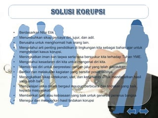 •   Berdasarkan Nilai Etik :
•   Menumbuhkan sikap percaya diri, jujur, dan adil.
•   Berusaha untuk menghormati hak orang lain.
•   Mengetahui arti penting pendidikan di lingkungan kita sebagai bahan ajar untuk
    menghindari kasus korupsi.
•   Meningkatkan iman dan taqwa serta rasa bersyukur kita terhadap Tuhan YME.
•   Mengetahui kesadaran diri kita untuk mengenal diri kita.
•   Memotivasi diri untuk berprestasi dengan jalur yang telah ditentukan.
•   Berfikir dan melakukan kegiatan yang bersifat positif lainnya.
•   Meningkatkan sikap ketekunan, ulet, dan kerja keras untuk mendapatkan hasil
    yang lebih baik.
•   Mempelajari etika dalam bergaul maupun berbicara dan tindakan yang baik
    kepada masyarakat.
•   Memberikat adat atau kebiasaan yang baik untuk generasi penerus bangsa
•   Menegur dan melaporkan hasil tindakan korupsi
 