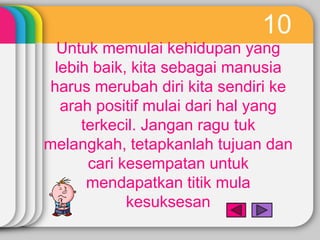 10
  Untuk memulai kehidupan yang
 lebih baik, kita sebagai manusia
 harus merubah diri kita sendiri ke
  arah positif mulai dari hal yang
     terkecil. Jangan ragu tuk
melangkah, tetapkanlah tujuan dan
      cari kesempatan untuk
      mendapatkan titik mula
            kesuksesan
 