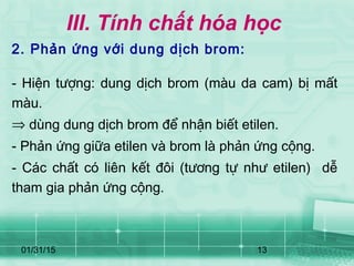 01/31/15 13
III. Tính chất hóa học
2. Phản ứng với dung dịch brom:
- Hiện tượng: dung dịch brom (màu da cam) bị mất
màu.
⇒ dùng dung dịch brom để nhận biết etilen.
- Phản ứng giữa etilen và brom là phản ứng cộng.
- Các chất có liên kết đôi (tương tự như etilen) dễ
tham gia phản ứng cộng.
 
