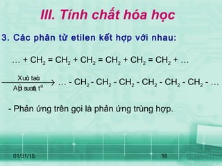 01/31/15 16
III. Tính chất hóa học
3. Các phân tử etilen kết hợp với nhau:
o
Xuùc taùc
AÙp suaát, t
→ … - CH2 - CH2 - CH2 - CH2 - CH2 - CH2 - …
… + CH2 = CH2 + CH2 = CH2 + CH2 = CH2 + …
- Phản ứng trên gọi là phản ứng trùng hợp.
 