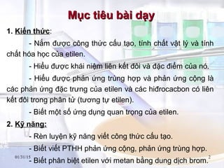01/31/15 2
1. Kiến thức:
- Nắm được công thức cấu tạo, tính chất vật lý và tính
chất hóa học của etilen.
- Hiểu được khái niệm liên kết đôi và đặc điểm của nó.
- Hiểu được phản ứng trùng hợp và phản ứng cộng là
các phản ứng đặc trưng của etilen và các hiđrocacbon có liên
kết đôi trong phân tử (tương tự etilen).
- Biết một số ứng dụng quan trọng của etilen.
2. Kỹ năng:
- Rèn luyện kỹ năng viết công thức cấu tạo.
- Biết viết PTHH phản ứng cộng, phản ứng trùng hợp.
- Biết phân biệt etilen với metan bằng dung dịch brom.
Mục tiêu bài dạyMục tiêu bài dạy
 
