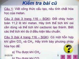01/31/15 3
Kiểm tra bài cũ
Câu 1: Viết công thức cấu tạo, nêu tính chất hóa
học của metan.
Câu 2 (bài 3 trang 116 – SGK): Đốt cháy hoàn
toàn 11,2 lít khí metan. Hãy tính thể tích khí oxi
cần dùng và thể tích khí cacbonic tạo thành. Biết
các thể tích khí đo ở điều kiện tiêu chuẩn.
Câu 3 (bài 4 trang 116 – SGK): Có một hỗn hợp
khí gồm CO2 và CH4. Hãy trình bày phương pháp
hóa học để:
a) Thu được khí CH4.
 