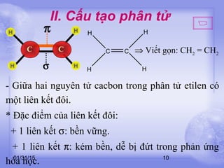 01/31/15 10
II. Cấu tạo phân tử
C
H
H
H
C
H
⇒ Viết gọn: CH2 = CH2
π
σ
CC
H
H
H
H
- Giữa hai nguyên tử cacbon trong phân tử etilen có
một liên kết đôi.
* Đặc điểm của liên kết đôi:
+ 1 liên kết σ: bền vững.
+ 1 liên kết π: kém bền, dễ bị đứt trong phản ứng
hóa học.
 