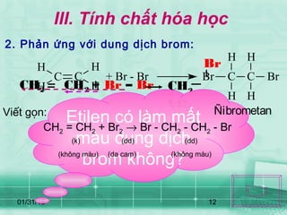 01/31/15 12
CH2 CH2 + Br – Br
B
r
Br
CH2
CH2
III. Tính chất hóa học
2. Phản ứng với dung dịch brom:
Etilen có làm mất
màu dung dịch
brom không?
Viết gọn:
CH2 = CH2 + Br2 → Br - CH2 - CH2 - Br
+ Br - Br Br C C
H
H
H
H
Br
Ñibrometan
H
H
C C
H
H
(k) (dd) (dd)
(không màu) (da cam) (không màu)
 