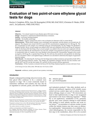 Original Study Journal of Veterinary Emergency and Critical Care 24(4) 2014, pp 398–402
doi: 10.1111/vec.12203
Evaluation of two point-of-care ethylene glycol
tests for dogs
Karina J. Creighton, BVSc; Amy M. Koenigshof, DVM, MS, DACVECC; Christian D. Weder, DVM
and L. Ari Jutkowitz, VMD, DACVECC
Abstract
Objective – To evaluate 2 point-of-care ethylene glycol (EG) tests in dogs.
Design – Prospective, randomized, blinded laboratory evaluation.
Setting – University teaching hospital.
Animals – Ten healthy adult dogs.
Interventions – Jugular venipuncture and in vitro evaluation for detection of EG in canine blood.
Measurements – Whole blood samples were centrifuged and separated, and the plasma was divided into 30
aliquots. The aliquots were mixed with EG to provide EG concentrations ranging from 0 to 100 mg/dL. The
EG concentration of each sample was confirmed using gas chromatography. For the VetSpec EG Qualitative
Reagent Test Kit, 100 ␮L of each sample was added to test vials and compared with 20 and 50 mg/dL reference
vials. For the Kacey EG Test Strips, 20 ␮L of each sample was added to the test circle and compared with the
color chart provided by the manufacturer. For each test, samples were prepared in groups of 5 and presented
in randomized order to 2 readers who were blinded to the presumed EG concentration. Samples were scored
as negative, 20–50 mg/dL, or greater than 50 mg/dL. For each test, the sensitivity and specificity for detecting
EG was calculated. Cohen’s unweighted kappa coefficient was calculated to determine the degree of agreement
between readers.
Main Results – For detecting EG, the Kacey EG Test Strips had excellent sensitivity and specificity (both 100%)
and good agreement between readers. The VetSpec EG Qualitative Reagent Test Kit was less sensitive and
specific (65% and 70% for the first reader, 95% and 40% for the second) with less agreement.
Conclusions – Of the 2 systems evaluated, the Kacey EG Test Strips displayed greater accuracy and ease of use.
(J Vet Emerg Crit Care 2014; 24(4): 398–402) doi: 10.1111/vec.12203
Keywords: antifreeze, canine, point-of-care systems, toxicology
Introduction
Despite widespread knowledge about its toxicity, ethy-
lene glycol (EG) continues to be a common toxic
exposure in dogs.1
EG is most commonly found in
automotive antifreeze and coolants, but may also be
an ingredient in solvents, paints, and other household
From the Department of Small Animal Clinical Sciences, College of Veteri-
nary Medicine, Michigan State University, East Lansing, MI, 48824. Present
addresses: Karina Creighton, Red Bank Veterinary Hospital, Tinton Falls, NJ
07724; Christian Weder, Department of Veterinary Clinical Sciences, College
of Veterinary Medicine and Biomedical Sciences, Colorado State University,
Fort Collins, CO 80523, USA.
Supported by the Department of Small Animal Clinical Sciences, College of
Veterinary Medicine, Michigan State University, East Lansing, MI 48824.
Presented in abstract form at the 18th International Veterinary Emergency
and Critical Care Symposium, San Antonio, TX, September 2012.
The authors declare no conflict of interests.
Address correspondence and offprint requests to
Dr. Creighton, Red Bank Veterinary Hospital, 197 Hance Avenue, Tinton
Falls, NJ 07724, USA. Email: karina.creighton@rbvh.net
Submitted December 23, 2012; Accepted May 26, 2014.
Abbreviations
EG ethylene glycol
GC gas chromatography
and industrial products.2
Like other alcohols such as
ethanol and methanol, ingestion of EG initially causes
central nervous system signs such as ataxia, disorien-
tation, lethargy, stupor, or coma.3,4
EG intoxication can
lead to fatal nephrotoxicity in dogs if not recognized
and treated in the hours following ingestion.5–7
While
EG is not nephrotoxic, metabolites of EG, primarily
glycolic acid, cause cytotoxic damage to renal tubular
cells leading to acute tubular necrosis and acute re-
nal failure.8,9
Accumulation of calcium oxalate crystals
within the tubular lumens may also cause an obstruc-
tive nephropathy.2
Administration of an inhibitor of al-
cohol dehydrogenase, the enzyme responsible for the
first step in the metabolism, allows EG to be excreted
398 C
 Veterinary Emergency and Critical Care Society 2014
 