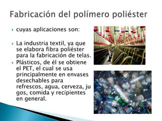    cuyas aplicaciones son:

   La industria textil, ya que
    se elabora fibra poliéster
    para la fabricación de telas.
   Plásticos, de él se obtiene
    el PET, el cual se usa
    principalmente en envases
    desechables para
    refrescos, agua, cerveza, ju
    gos, comida y recipientes
    en general.
 
