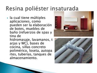    la cual tiene múltiples
    aplicaciones, como
    pueden ser la elaboración
    de botes, muebles de
    baño (refuerzos de spas y
    tina de
    hidromasaje, lavamanos, t
    arjas y WC), bases de
    cocina, sillas concreto
    polimérico, loseta, autopa
    rtes, tuberías, tanques de
    almacenamiento.
 