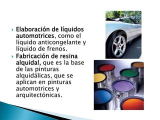    Elaboración de líquidos
    automotrices, como el
    líquido anticongelante y
    líquido de frenos.
   Fabricación de resina
    alquidal, que es la base
    de las pinturas
    alquidálicas, que se
    aplican en pinturas
    automotrices y
    arquitectónicas.
 