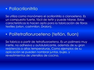• Poliacrilonitrilo
Se utiliza como monómero el acrilonitrilo o cianoeteno. Es
un compuesto fuerte, fácil de teñir y puede hilarse. Estas
características lo hacen apto para la fabricación de fibras
textiles (orlon, cashmilon, Dralon).

• Politetrafloruroeteno (teflón, fluon)
Se fabrica a partir de tetrafluoroeteno. Es un polímero muy
inerte, no adhesivo y autolubricante, además de su gran
resistencia a altas temperaturas. Como ejemplos de su
aplicación se pueden nombrar juntas, bujes, y
revestimientos de utensilios de cocina.
 