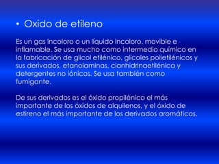 • Oxido de etileno
Es un gas incoloro o un líquido incoloro, movible e
inflamable. Se usa mucho como intermedio químico en
la fabricación de glicol etilénico, glicoles polietilénicos y
sus derivados, etanolaminas, cianhidrinaetilénica y
detergentes no iónicos. Se usa también como
fumigante.

De sus derivados es el óxido propilénico el más
importante de los óxidos de alquilenos, y el óxido de
estireno el más importante de los derivados aromáticos.
 
