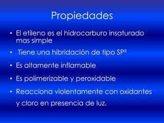Propiedades
• El etileno es el hidrocarburo insaturado
  mas simple
• Tiene una hibridación de tipo SP²
• Es altamente inflamable
• Es polimerizable y peroxidable
• Reacciona violentamente con oxidantes
 y cloro en presencia de luz.
 