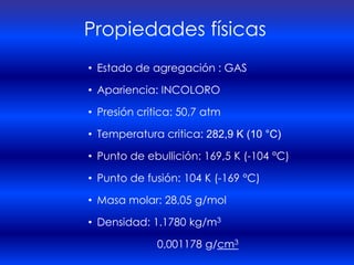 Propiedades físicas
• Estado de agregación : GAS

• Apariencia: INCOLORO

• Presión critica: 50,7 atm

• Temperatura critica: 282,9 K (10 °C)

• Punto de ebullición: 169,5 K (-104 °C)

• Punto de fusión: 104 K (-169 °C)

• Masa molar: 28,05 g/mol

• Densidad: 1.1780 kg/m3

              0,001178 g/cm3
 