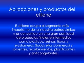 Aplicaciones y productos del
           etileno

    El etileno ocupa el segmento más
 importante de la industria petroquímica
   y es convertido en una gran cantidad
     de productos finales e intermedios
       como plásticos, resinas, fibras y
    elastómeros (todos ellos polímeros) y
  solventes, recubrimientos, plastificantes
              y anticongelantes.
 