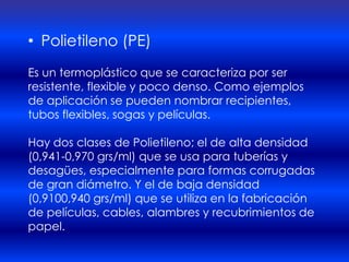 • Polietileno (PE)
Es un termoplástico que se caracteriza por ser
resistente, flexible y poco denso. Como ejemplos
de aplicación se pueden nombrar recipientes,
tubos flexibles, sogas y películas.

Hay dos clases de Polietileno; el de alta densidad
(0,941-0,970 grs/ml) que se usa para tuberías y
desagües, especialmente para formas corrugadas
de gran diámetro. Y el de baja densidad
(0,9100,940 grs/ml) que se utiliza en la fabricación
de películas, cables, alambres y recubrimientos de
papel.
 