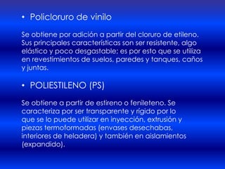 • Policloruro de vinilo
Se obtiene por adición a partir del cloruro de etileno.
Sus principales características son ser resistente, algo
elástico y poco desgastable; es por esto que se utiliza
en revestimientos de suelos, paredes y tanques, caños
y juntas.

• POLIESTILENO (PS)
Se obtiene a partir de estireno o fenileteno. Se
caracteriza por ser transparente y rígido por lo
que se lo puede utilizar en inyección, extrusión y
piezas termoformadas (envases desechabas,
interiores de heladera) y también en aislamientos
(expandido).
 