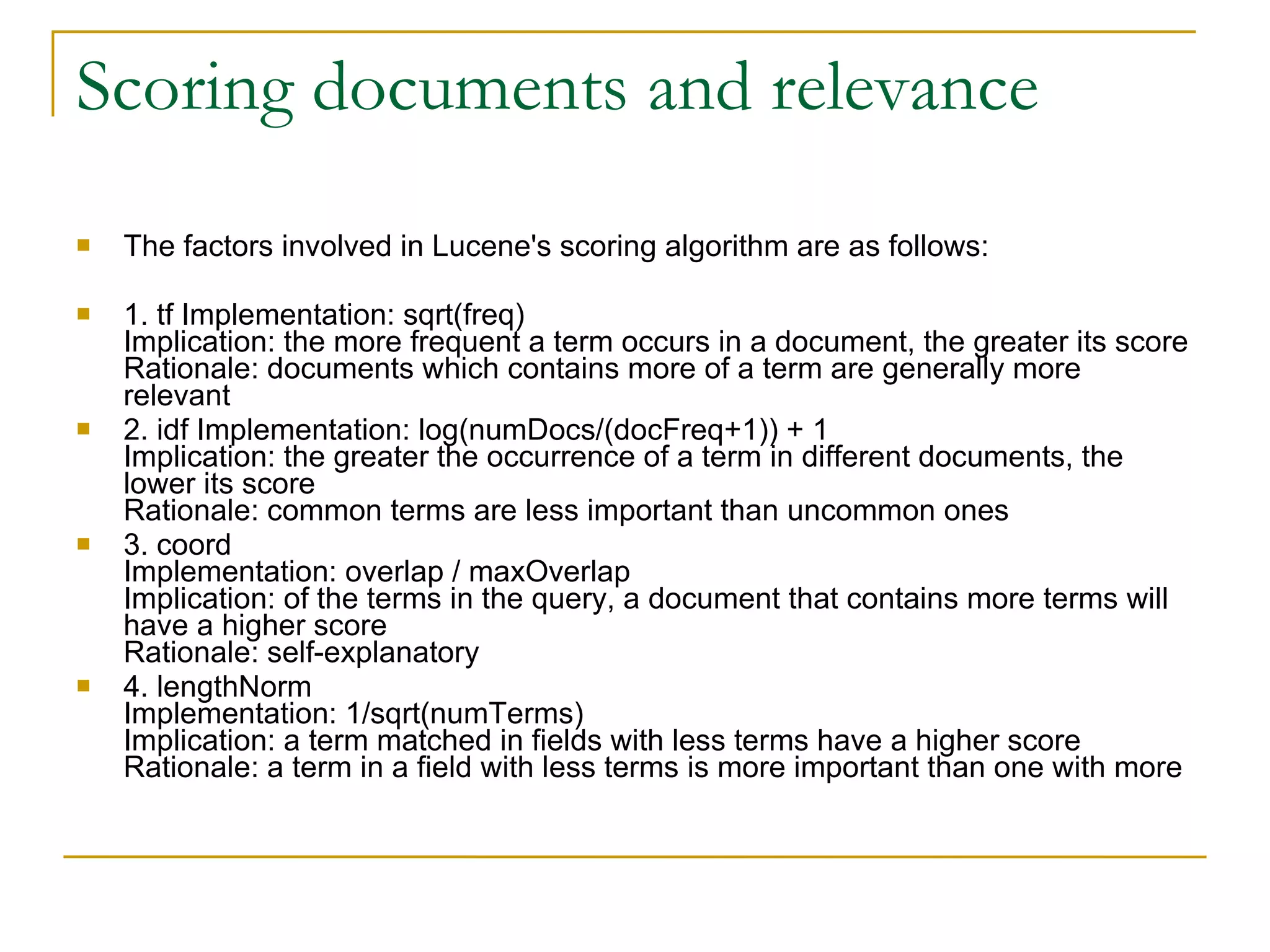 Scoring documents and relevance The factors involved in Lucene's scoring algorithm are as follows:  1. tf Implementation: sqrt(freq)  Implication: the more frequent a term occurs in a document, the greater its score Rationale: documents which contains more of a term are generally more relevant  2. idf Implementation: log(numDocs/(docFreq+1)) + 1  Implication: the greater the occurrence of a term in different documents, the lower its score  Rationale: common terms are less important than uncommon ones  3. coord  Implementation: overlap / maxOverlap  Implication: of the terms in the query, a document that contains more terms will have a higher score  Rationale: self-explanatory  4. lengthNorm  Implementation: 1/sqrt(numTerms)  Implication: a term matched in fields with less terms have a higher score Rationale: a term in a field with less terms is more important than one with more  